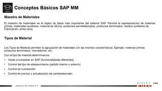 Conceptos Básicos SAP MM
Maestro de Materiales
El maestro de materiales es el objeto de datos más importante del sistema SAP. Permite la representación de materias
primas, materiales auxiliares, material de oficina, productos semielaborados, productos terminados, medios auxiliares de
Fabricación, entre otros.
Tipos de Material
Los Tipos de Material permiten la agrupación de materiales con las mismas características. Ejemplo: materias primas,
productos terminados, mercaderías, etc.
Con el tipo de material determinamos:
• Vistas a completar en SAP (funcionalidades diferentes)
• Control del tipo de abastecimiento (pedido interno o externo)
• Control de numeración
• Control de precios y actualización de cantidades/valor
 