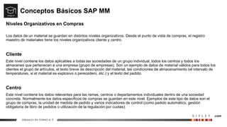 Conceptos Básicos SAP MM
Niveles Organizativos en Compras
Los datos de un material se guardan en distintos niveles organizativos. Desde el punto de vista de compras, el registro
maestro de materiales tiene los niveles organizativos cliente y centro.
Cliente
Este nivel contiene los datos aplicables a todas las sociedades de un grupo individual, todos los centros y todos los
almacenes que pertenecen a una empresa (grupo de empresas). Son un ejemplo de datos de material válidos para todos los
clientes el grupo de artículos, el texto breve de descripción del material, las condiciones de almacenamiento (el intervalo de
temperaturas, si el material es explosivo o perecedero, etc.) y el texto del pedido.
Centro
Este nivel contiene los datos relevantes para las ramas, centros o departamentos individuales dentro de una sociedad
concreta. Normalmente los datos específicos de compras se guardan en este nivel. Ejemplos de este tipo de datos son el
grupo de compras, la unidad de medida de pedido y varios indicadores de control (como pedido automático, gestión
obligatoria de libro de pedidos o utilización de la regulación por cuotas).
 