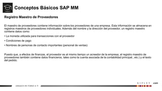 Conceptos Básicos SAP MM
Registro Maestro de Proveedores
El maestro de proveedores contiene información sobre los proveedores de una empresa. Esta información se almacena en
registros maestros de proveedores individuales. Además del nombre y la dirección del proveedor, un registro maestro
contiene datos como:
• La moneda utilizada para transacciones con el proveedor
• Condiciones de pago
• Nombres de personas de contacto importantes (personal de ventas)
Puesto que, a efectos de finanzas, el proveedor es al mismo tiempo un acreedor de la empresa, el registro maestro de
proveedores también contiene datos financieros, tales como la cuenta asociada de la contabilidad principal., etc.) y el texto
del pedido.
 