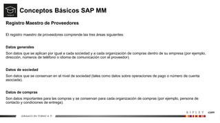 Conceptos Básicos SAP MM
Registro Maestro de Proveedores
El registro maestro de proveedores comprende las tres áreas siguientes:
Datos generales
Son datos que se aplican por igual a cada sociedad y a cada organización de compras dentro de su empresa (por ejemplo,
dirección, números de teléfono o idioma de comunicación con el proveedor).
Datos de sociedad
Son datos que se conservan en el nivel de sociedad (tales como datos sobre operaciones de pago o número de cuenta
asociada).
Datos de compras
Son datos importantes para las compras y se conservan para cada organización de compras (por ejemplo, persona de
contacto y condiciones de entrega).
 