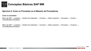 Conceptos Básicos SAP MM
Ejercicio 2: Crear un Proveedor en el Maestro de Proveedores
Crear un proveedor:
Menú de SAP → Logística → Gestión de materiales → Compras → Datos maestros → Proveedor → Central →
Crear/Modificar/Visualizar.
Menú de SAP → Logística → Gestión de materiales → Compras → Datos maestros → Proveedor → Compras →
Crear/Modificar/Visualizar
 