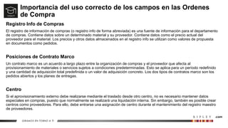 Importancia del uso correcto de los campos en las Ordenes
de Compra
Registro Info de Compras
El registro de información de compras (o registro info de forma abreviada) es una fuente de información para el departamento
de compras. Contiene datos sobre un determinado material y su proveedor. Contiene datos como el precio actual del
proveedor para el material. Los precios y otros datos almacenados en el registro info se utilizan como valores de propuesta
en documentos como pedidos.
Posiciones de Contrato Marco
Un contrato marco es un acuerdo a largo plazo entre la organización de compras y el proveedor que afecta al
provisionamiento de materiales o servicios sujetos a condiciones predeterminadas. Esto se aplica para un período redefinido
y una cantidad de adquisición total predefinida o un valor de adquisición concreto. Los dos tipos de contratos marco son los
pedidos abiertos y los planes de entregas.
Centro
Si el aprovisionamiento externo debe realizarse mediante el traslado desde otro centro, no es necesario mantener datos
especiales en compras, puesto que normalmente se realizará una liquidación interna. Sin embargo, también es posible crear
centros como proveedores. Para ello, debe entrarse una asignación de centro durante el mantenimiento del registro maestro
de proveedores.
 