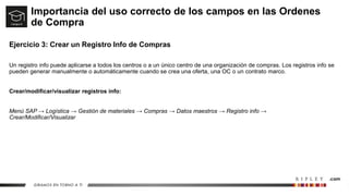 Importancia del uso correcto de los campos en las Ordenes
de Compra
Ejercicio 3: Crear un Registro Info de Compras
Un registro info puede aplicarse a todos los centros o a un único centro de una organización de compras. Los registros info se
pueden generar manualmente o automáticamente cuando se crea una oferta, una OC o un contrato marco.
Crear/modificar/visualizar registros info:
Menú SAP → Logística → Gestión de materiales → Compras → Datos maestros → Registro info →
Crear/Modificar/Visualizar
 