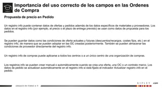 Importancia del uso correcto de los campos en las Ordenes
de Compra
Propuesta de precio en Pedido
Un registro info puede contener datos de ofertas y pedidos además de los datos específicos de materiales y proveedores. Los
datos en el registro info (por ejemplo, el precio o el plazo de entrega previsto) se usan como datos de propuesta para los
pedidos.
Se pueden guardar datos como las condiciones de oferta actuales y futuras (descuentos/recargos, costes fijos, etc.) en el
registro info, de manera que se pueden adoptar en las OC creadas posteriormente. También se pueden almacenar las
condiciones de proveedor directamente del registro info.
Un registro info de compras puede aplicarse a todos los centros o a un único centro de una organización de compras.
Los registros info se pueden crear manual o automáticamente cuando se crea una oferta, una OC o un contrato marco. Los
datos de pedido se actualizan automáticamente en el registro info si está fijado el indicador Actualizar registro info en el
pedido.
 