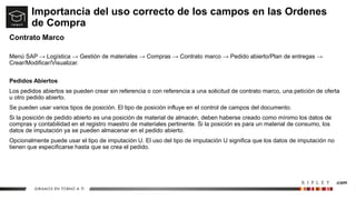 Importancia del uso correcto de los campos en las Ordenes
de Compra
Contrato Marco
Menú SAP → Logística → Gestión de materiales → Compras → Contrato marco → Pedido abierto/Plan de entregas →
Crear/Modificar/Visualizar.
Pedidos Abiertos
Los pedidos abiertos se pueden crear sin referencia o con referencia a una solicitud de contrato marco, una petición de oferta
u otro pedido abierto.
Se pueden usar varios tipos de posición. El tipo de posición influye en el control de campos del documento.
Si la posición de pedido abierto es una posición de material de almacén, deben haberse creado como mínimo los datos de
compras y contabilidad en el registro maestro de materiales pertinente. Si la posición es para un material de consumo, los
datos de imputación ya se pueden almacenar en el pedido abierto.
Opcionalmente puede usar el tipo de imputación U. El uso del tipo de imputación U significa que los datos de imputación no
tienen que especificarse hasta que se crea el pedido.
 
