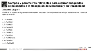 Campos y parámetros relevantes para realizar búsquedas
relacionadas a la Recepción de Mercancía y su trazabilidad
Actividad Grupal 4:
Evalúe en su sistema las siguientes transacciones e indíquele a sus compañeros que ventajas ofrece cada una, y para qué
casos le sería útil:
4.1 – Tx MB51
4.2 – Tx MB52
4.3 – Tx MB5T
4.4 – Tx MMBE
4.5 – Tx MB01
4.6 – Tx MB1A
4.7 – Tx MIGO
4.8 – Tx MIGO_GI
4.9 – Tx MR51
4.10 – Tx RWBE
 