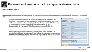 Parametrizaciones de usuario en reportes de uso diario
Parametrizaciones
Prerrequisito: Debe contar con las autorizaciones de roles y seguridad correspondiente según su Departamento de Tecnología y Equipo Basis
SAP.
Los parámetros son valores de usuario que se pueden conservar en
memoria y que luego nos van a aparecer predefinidos cuando entremos
en las transacciones. Por ejemplo, podemos fijar la sociedad de finanzas
o controlling con la que trabajamos (parámetros BUK o CAC),
Organización de compras (EKO), Grupo de compras (EKG), etc.
Cuando entremos en una transacción que tenga estos campos y se
encuentre habilitada la recuperación de valores de memoria, estos campos
se llenarán con estos valores predefinidos, agilizando el trabajo de usuario.
 