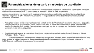 Parametrizaciones de usuario en reportes de uso diario
La forma de localizar si un campo en una determinada transacción es susceptible de ser importado a partir de los valores en
memoria del usuario es hacer un F1 posicionados en el campo y buscar el valor “ID parámetro”.
Además, los parámetros nos pueden servir para guardar configuraciones predefinidas cuando las fijamos utilizando los
diferentes programas de SAP. Internamente, el sistema se ha guardado los valores de dicha configuración utilizando
parámetros de memoria.
• Para agilizar un poco el uso de los reportes diarios, existe la opción de “Parametrizar” los valores del usuario. Se pueden
configurar valores de propuesta para ciertas transacciones, esto se puede realizar mediante la opción Parámetros del
Usuario (Transacción SU3, pestaña Parámetros), para que cada vez que se ingrese a una Transacción determinada,
aparezcan ciertos valores propuestos.
• También se puede acceder a a los valores fijos como a los parámetros desde la opción de menú Sistema –> Valores
Prefijados –> Datos Propios.
Esta opción de menú esta disponible desde cualquier lugar, bien desde los menús o dentro de una transacción. Los
datos también se pueden mantener en las transacciones de gestión de usuarios (SU01 para un usuario individual o
la SU10 para la modificación de usuarios de forma masiva).
 
