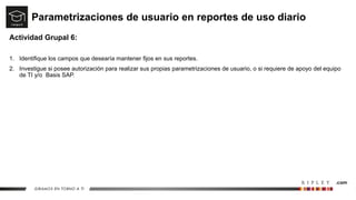 Parametrizaciones de usuario en reportes de uso diario
Actividad Grupal 6:
1. Identifique los campos que desearía mantener fijos en sus reportes.
2. Investigue si posee autorización para realizar sus propias parametrizaciones de usuario, o si requiere de apoyo del equipo
de TI y/o Basis SAP.
 