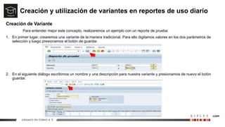 Creación y utilización de variantes en reportes de uso diario
Creación de Variante
Para entender mejor este concepto, realizaremos un ejemplo con un reporte de prueba:
1. En primer lugar, crearemos una variante de la manera tradicional. Para ello digitamos valores en los dos parámetros de
selección y luego presionamos el botón de guardar.
2. En el siguiente diálogo escribimos un nombre y una descripción para nuestra variante y presionamos de nuevo el botón
guardar.
 