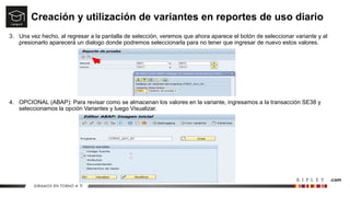 Creación y utilización de variantes en reportes de uso diario
3. Una vez hecho, al regresar a la pantalla de selección, veremos que ahora aparece el botón de seleccionar variante y al
presionarlo aparecerá un dialogo donde podremos seleccionarla para no tener que ingresar de nuevo estos valores.
4. OPCIONAL (ABAP): Para revisar como se almacenan los valores en la variante, ingresamos a la transacción SE38 y
seleccionamos la opción Variantes y luego Visualizar.
 