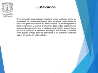 Justificación
En la formación universitaria es necesario formar sujetos en donde las
estrategias de comprensión textual sean evidentes y sean utilizadas
en su vida personal como en su ámbito laboral. De ahí la importancia
de la comprensión y análisis de diferentes tipos textos, especialmente
textos en los que predomine el modo de organización argumentativo,
en donde aprendan a identificar estrategias discursivas y asumirse
como sujetos críticos para dar soluciones a los diferentes conflictos
que se presentan en estos ámbitos.
 