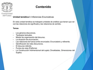 Contenido
Unidad temática I: Inferencias Enunciativas
En esta unidad temática se trabajará unidades de análisis que tienen que ver
con las relaciones de significado y las relaciones de sentido.
Temas
- Los géneros discursivos.
- Tipologías textuales.
- Modos de organización del discurso.
- La situación de enunciación.
- Las relaciones de fuerza entre enunciador, Enunciatario y referente.
- Identificación de roles discursivos.
- El discurso referido.
- Puntos de vista (Polifonía)
- La Construcción tridimensional del sujeto (Tonalidades, Dimensiones del
Sujeto)
 