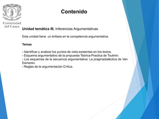 Contenido
Unidad temática III. Inferencias Argumentativas
Esta unidad tiene un énfasis en la competencia argumentativa.
Temas
- Identificar y analizar los puntos de vista existentes en los textos.
- Esquema argumentativo de la propuesta Teórica-Practica de Toulmin.
- Los esquemas de la secuencia argumentativa: La pragmadialéctica de Van
Eemeren.
- Reglas de la argumentación Crítica.
 