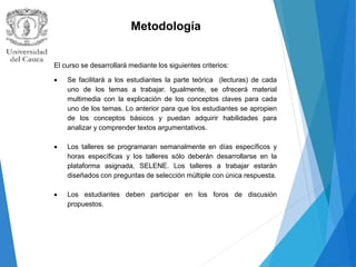 Metodología
El curso se desarrollará mediante los siguientes criterios:
 Se facilitará a los estudiantes la parte teórica (lecturas) de cada
uno de los temas a trabajar. Igualmente, se ofrecerá material
multimedia con la explicación de los conceptos claves para cada
uno de los temas. Lo anterior para que los estudiantes se apropien
de los conceptos básicos y puedan adquirir habilidades para
analizar y comprender textos argumentativos.
 Los talleres se programaran semanalmente en días específicos y
horas específicas y los talleres sólo deberán desarrollarse en la
plataforma asignada, SELENE. Los talleres a trabajar estarán
diseñados con preguntas de selección múltiple con única respuesta.
 Los estudiantes deben participar en los foros de discusión
propuestos.
 