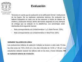 Evaluación
Teniendo en cuenta que la evaluación es la calificación formal / institucional
de los logros. No se realizaran exámenes teóricos. Se evaluarán los
talleres trabajados en cada una de las sesiones a través de talleres de
análisis y producción textual, dentro del horario asignado al curso (tiempos
de entrega que se estipule en la plataforma). Los porcentajes están
distribuidos de la siguiente manera:
- Nota correspondiente a la Unidad temática 1 y 2- Nota Parcial (70%)
- Nota correspondiente a la Unidad temática 3- Nota Final (30%)
HORARIO TALLERES EN LÍNEA
Las evaluaciones (talleres de selección múltiple) se levaran a cabo cada 15 días,
los días lunes de 7:00 a 8:30 pm y los días miércoles de 12:00 a 1:30 pm. Los
estudiantes deberán resolver los talleres sólo en los días y horas indicadas. NO
se realizarán talleres de nivelación.
 