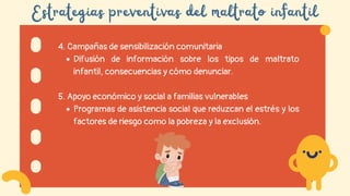 Estrategias preventivas del maltrato infantil
4. Campañas de sensibilización comunitaria
Difusión de información sobre los tipos de maltrato
infantil, consecuencias y cómo denunciar.
5. Apoyo económico y social a familias vulnerables
Programas de asistencia social que reduzcan el estrés y los
factores de riesgo como la pobreza y la exclusión.
 