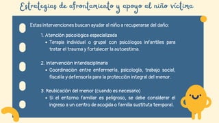Estrategias de afrontamiento y apoyo al niño víctima
Estas intervenciones buscan ayudar al niño a recuperarse del daño:
1. Atención psicológica especializada
Terapia individual o grupal con psicólogos infantiles para
tratar el trauma y fortalecer la autoestima.
2. Intervención interdisciplinaria
Coordinación entre enfermería, psicología, trabajo social,
fiscalía y defensoría para la protección integral del menor.
3. Reubicación del menor (cuando es necesario)
Si el entorno familiar es peligroso, se debe considerar el
ingreso a un centro de acogida o familia sustituta temporal.
 