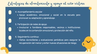 Estrategias de afrontamiento y apoyo al niño víctima
4. Acompañamiento escolar
Apoyo académico, emocional y social en la escuela para
promover su adaptación y aprendizaje.
5. Participación de redes de apoyo
Involucrar a familiares responsables, vecinos o instituciones
locales en la contención emocional y protección del niño.
6. Seguimiento continuo
Visitas domiciliarias y evaluaciones periódicas para asegurar la
recuperación del menor y evitar nuevas situaciones de riesgo.
 