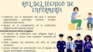 Colaborar con la derivación del caso a servicios
especializados: psicología, servicios sociales,
defensoría del menor.
Apoyar en el cumplimiento de la notificación
obligatoria del maltrato infantil.
Consideraciones éticas y legales
El técnico de enfermería está obligado legal y
moralmente a actuar ante cualquier sospecha de
maltrato.
Debe respetar los derechos del niño en todo
momento.
Actuar siempre en coordinación con el equipo de
salud y autoridades competentes.
ROL DEL TÉCNICO DE
ENFERMERÍA
 