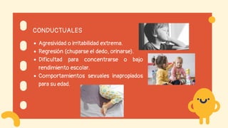 CONDUCTUALES
Agresividad o irritabilidad extrema.
Regresión (chuparse el dedo, orinarse).
Dificultad para concentrarse o bajo
rendimiento escolar.
Comportamientos sexuales inapropiados
para su edad.
 