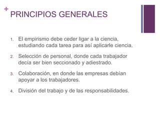 + 
PRINCIPIOS GENERALES 
1. El empirismo debe ceder ligar a la ciencia, 
estudiando cada tarea para así aplicarle ciencia. 
2. Selección de personal, donde cada trabajador 
decía ser bien seccionado y adiestrado. 
3. Colaboración, en donde las empresas debían 
apoyar a los trabajadores. 
4. División del trabajo y de las responsabilidades. 
 