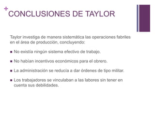 + 
CONCLUSIONES DE TAYLOR 
Taylor investiga de manera sistemática las operaciones fabriles 
en el área de producción, concluyendo: 
 No existía ningún sistema efectivo de trabajo. 
 No habían incentivos económicos para el obrero. 
 La administración se reducía a dar órdenes de tipo militar. 
 Los trabajadores se vinculaban a las labores sin tener en 
cuenta sus debilidades. 
 