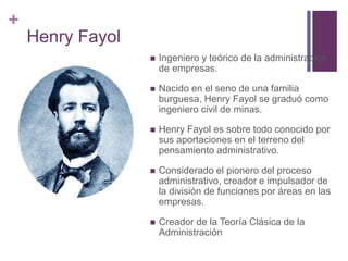 + 
Henry Fayol 
 Ingeniero y teórico de la administración 
de empresas. 
 Nacido en el seno de una familia 
burguesa, Henry Fayol se graduó como 
ingeniero civil de minas. 
 Henry Fayol es sobre todo conocido por 
sus aportaciones en el terreno del 
pensamiento administrativo. 
 Considerado el pionero del proceso 
administrativo, creador e impulsador de 
la división de funciones por áreas en las 
empresas. 
 Creador de la Teoría Clásica de la 
Administración 
 