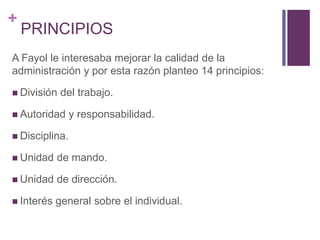 + 
PRINCIPIOS 
A Fayol le interesaba mejorar la calidad de la 
administración y por esta razón planteo 14 principios: 
 División del trabajo. 
 Autoridad y responsabilidad. 
 Disciplina. 
 Unidad de mando. 
 Unidad de dirección. 
 Interés general sobre el individual. 
 