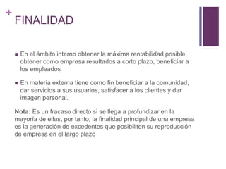 + 
FINALIDAD 
 En el ámbito interno obtener la máxima rentabilidad posible, 
obtener como empresa resultados a corto plazo, beneficiar a 
los empleados 
 En materia externa tiene como fin beneficiar a la comunidad, 
dar servicios a sus usuarios, satisfacer a los clientes y dar 
imagen personal. 
Nota: Es un fracaso directo si se llega a profundizar en la 
mayoría de ellas, por tanto, la finalidad principal de una empresa 
es la generación de excedentes que posibiliten su reproducción 
de empresa en el largo plazo 
 