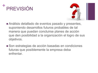 + 
PREVISIÓN 
 Análisis detallado de eventos pasado y presentes, 
suponiendo desarrollos futuros probables de tal 
manera que puedan concluirse planes de acción 
que den posibilidad a la organización el logro de sus 
objetivos. 
 Son estrategias de acción basadas en condiciones 
futuras que posiblemente la empresa deba 
enfrentar. 
 