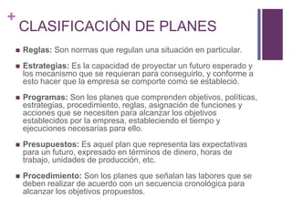 + 
CLASIFICACIÓN DE PLANES 
 Reglas: Son normas que regulan una situación en particular. 
 Estrategias: Es la capacidad de proyectar un futuro esperado y 
los mecanismo que se requieran para conseguirlo, y conforme a 
esto hacer que la empresa se comporte como se estableció. 
 Programas: Son los planes que comprenden objetivos, políticas, 
estrategias, procedimiento, reglas, asignación de funciones y 
acciones que se necesiten para alcanzar los objetivos 
establecidos por la empresa, estableciendo el tiempo y 
ejecuciones necesarias para ello. 
 Presupuestos: Es aquel plan que representa las expectativas 
para un futuro, expresado en términos de dinero, horas de 
trabajo, unidades de producción, etc. 
 Procedimiento: Son los planes que señalan las labores que se 
deben realizar de acuerdo con un secuencia cronológica para 
alcanzar los objetivos propuestos. 
 