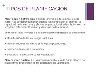 + 
TIPOS DE PLANIFICACIÓN 
Planificación Estratégica: Permite la toma de decisiones a largo 
plazo. Acá se deben tomar en cuenta: los cambios en el entorno, la 
capacidad de la empresa y el clima organizacional, además tiene como 
propósito establecer la misión y objetivos de la empresa. 
Entre las etapas formales de la planificación estratégica se encuentran: 
 Identificación de las estrategias actuales. 
 Identificación de las metas estratégicas potenciales. 
 Selección de metas estratégicas. 
 Evaluación y ejecución de las estrategias. 
Planificación Táctica: Es un proceso anual que guía hacia el logro de 
los objetivos propuestos en los programas de la empresa. 
 