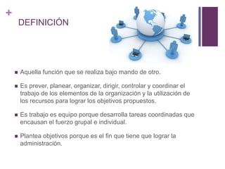+ 
DEFINICIÓN 
 Aquella función que se realiza bajo mando de otro. 
 Es prever, planear, organizar, dirigir, controlar y coordinar el 
trabajo de los elementos de la organización y la utilización de 
los recursos para lograr los objetivos propuestos. 
 Es trabajo es equipo porque desarrolla tareas coordinadas que 
encausan el fuerzo grupal e individual. 
 Plantea objetivos porque es el fin que tiene que lograr la 
administración. 
 