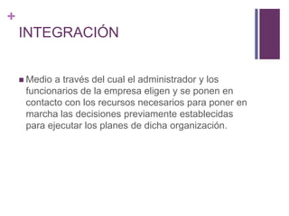 + 
INTEGRACIÓN 
Medio a través del cual el administrador y los 
funcionarios de la empresa eligen y se ponen en 
contacto con los recursos necesarios para poner en 
marcha las decisiones previamente establecidas 
para ejecutar los planes de dicha organización. 
 