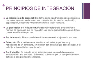+ 
PRINCIPIOS DE INTEGRACIÓN 
 La integración de personal: Se define como la administración de recursos 
humanos, que supone la selección, contratación, inducción, evaluación, 
capacitación, desarrollo y mantenimiento del factor humano. 
 La planeación del Recurso Humano: Hace referencia a determinar el 
número de personas que se necesitan, así como las habilidades que deben 
poseer en diferentes plazos. 
 Reclutamiento: Busca candidatos interesados en trabajar en la empresa. 
 Selección: Es aquella evaluación de capacidades, experiencias y 
habilidades de un candidato, en relación con el cargo que desea ocupar, y si 
este tiene las aptitudes para tomarlo. 
 Contratación: Es cuando se ha seleccionado a un candidato para su 
incorporación a la empresa. El contrato puede ser por un tiempo indefinido, 
definido o con prestaciones legales. 
 