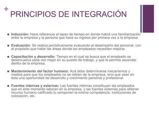 + 
PRINCIPIOS DE INTEGRACIÓN 
 Inducción: Hace referencia al lapso de tiempo en donde habrá una familiarización 
entre la empresa y la persona que hace su ingreso por primera vez a la empresa. 
 Evaluación: Se realiza periódicamente evaluando el desempeño del personal, con 
el propósito que hallar las áreas donde los empleados necesiten mejorar. 
 Capacitación y desarrollo: Tiempo en el cual se busca que el empleado se 
desenvuelva cada vez mejor en su puesto de trabajo, y que le permita ascender 
dentro de la empresa. 
 Mantenimiento del factor humano: Acá debe determinarse mecanismos y 
medios para que los empleados no se retiren de la empresa, sino que vean en 
ésta una oportunidad de desarrollo y crecimiento personal y profesional. 
 Fuentes internas y externas: Las fuentes internas constituyen los empleados 
que en este momento laboran en la empresa, y las fuentes externas para obtener 
recurso humano calificado lo componen la misma competencia, instituciones de 
colocación, etc. 
 
