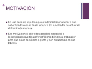 + 
MOTIVACIÓN 
 Es una serie de impulsos que el administrador ofrecer a sus 
subordinados con el fin de inducir a los empleador de actuar de 
determinada manera. 
 Las motivaciones son todos aquellos incentivos o 
recompensas que los administradores brindan al trabajador 
para que estos se sientas a gusto y con entusiasmo en sus 
labores 
 