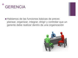 + 
GERENCIA 
 Hablamos de las funciones básicas de prever, 
planear, organizar, integrar, dirigir y controlar que un 
gerente debe realizar dentro de una organización 
 