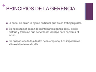 + 
PRINCIPIOS DE LA GERENCIA 
 El papel de quien lo ejerce es hacer que éstos trabajen juntos. 
 Se necesita ser capaz de identificar las partes de su propia 
historia y tradición que servirán de ladrillos para construir el 
futuro. 
 No buscar resultados dentro de la empresa. Los importantes 
sólo existen fuera de ella. 
 