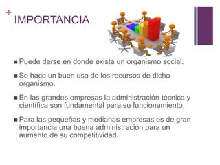 + 
IMPORTANCIA 
 Puede darse en donde exista un organismo social. 
 Se hace un buen uso de los recursos de dicho 
organismo. 
 En las grandes empresas la administración técnica y 
científica son fundamental para su funcionamiento. 
 Para las pequeñas y medianas empresas es de gran 
importancia una buena administración para un 
aumento de su competitividad. 
 