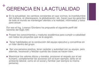 + 
GERENCIA EN LA ACTUALIDAD 
 En la actualidad, los cambios constantes en que vivimos, la incertidumbre 
del mañana, el ciberespacio, la globalización, etc. hacen que los gerentes 
de todo el mundo se mantengan atentos a la realidad, informados y listos 
para actuar. 
Por eso el Ing. Lorenzo Giordano ha propuesto el siguiente perfil del 
Gerente del Siglo XXI: 
 Poseer los conocimientos y madurez académica para cumplir a cabalidad 
con todos los proyectos que se le asignen. 
 Tener habilidades en la conducción del equipo ejecutivo y convertirse en 
un líder dentro del grupo. 
 Ser una persona positiva, tener carácter y autoridad con su equipo, pero 
además, reconocer y felicitar cuando las cosas se hacen bien. 
 Maximizar los valores éticos y morales, promover el respeto por el ser 
humano, complementar las acciones con el buen ejemplo, tanto en el 
ambiente laboral, como en el social y familiar (ser siempre la misma 
persona). 
 