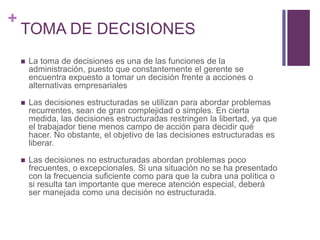 + 
TOMA DE DECISIONES 
 La toma de decisiones es una de las funciones de la 
administración, puesto que constantemente el gerente se 
encuentra expuesto a tomar un decisión frente a acciones o 
alternativas empresariales 
 Las decisiones estructuradas se utilizan para abordar problemas 
recurrentes, sean de gran complejidad o simples. En cierta 
medida, las decisiones estructuradas restringen la libertad, ya que 
el trabajador tiene menos campo de acción para decidir qué 
hacer. No obstante, el objetivo de las decisiones estructuradas es 
liberar. 
 Las decisiones no estructuradas abordan problemas poco 
frecuentes, o excepcionales. Si una situación no se ha presentado 
con la frecuencia suficiente como para que la cubra una política o 
si resulta tan importante que merece atención especial, deberá 
ser manejada como una decisión no estructurada. 
 