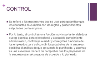 + 
CONTROL 
 Se refiere a los mecanismos que se usar para garantizar que 
las conductas se cumplan con las reglan y procedimientos 
estipulados por la empresa. 
 Por lo tanto, el control es una función muy importante, debido a 
que es esencial para el excelente y adecuado cumplimiento 
administrativo, contribuye a medir y corregir las funciones de 
los empleados para así cumplir los propósitos de la empresa, 
posibilita el análisis de que se cumpla lo planificado, y además 
es una excelente manera de comprobar que los propósitos de 
la empresa sean alcanzados de acuerdo a lo planeado. 
 