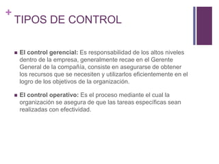 + 
TIPOS DE CONTROL 
 El control gerencial: Es responsabilidad de los altos niveles 
dentro de la empresa, generalmente recae en el Gerente 
General de la compañía, consiste en asegurarse de obtener 
los recursos que se necesiten y utilizarlos eficientemente en el 
logro de los objetivos de la organización. 
 El control operativo: Es el proceso mediante el cual la 
organización se asegura de que las tareas específicas sean 
realizadas con efectividad. 
 