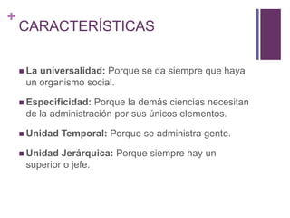 + 
CARACTERÍSTICAS 
 La universalidad: Porque se da siempre que haya 
un organismo social. 
 Especificidad: Porque la demás ciencias necesitan 
de la administración por sus únicos elementos. 
 Unidad Temporal: Porque se administra gente. 
 Unidad Jerárquica: Porque siempre hay un 
superior o jefe. 
 