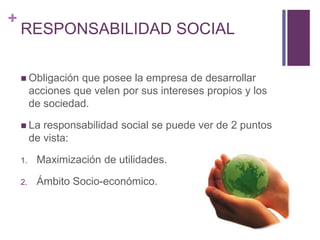 + 
RESPONSABILIDAD SOCIAL 
 Obligación que posee la empresa de desarrollar 
acciones que velen por sus intereses propios y los 
de sociedad. 
 La responsabilidad social se puede ver de 2 puntos 
de vista: 
1. Maximización de utilidades. 
2. Ámbito Socio-económico. 
 