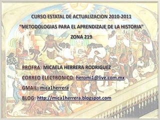 CURSO ESTATAL DE ACTUALIZACION 2010-2011 “METODOLOGIAS PARA EL APRENDIZAJE DE LA HISTORIA” ZONA 219     PROFRA:MICAELA HERRERA RODRIGUEZ CORREO ELECTRONICO:heromi1@live.com.mx GMAIL:mica1herrera BLOG:http://mica1herrera.blogspot.com   