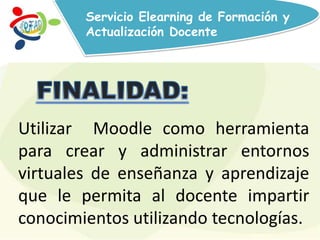 Servicio Elearning de Formación y
Actualización Docente
Utilizar Moodle como herramienta
para crear y administrar entornos
virtuales de enseñanza y aprendizaje
que le permita al docente impartir
conocimientos utilizando tecnologías.
 
