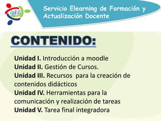 Servicio Elearning de Formación y
Actualización Docente
Unidad I. Introducción a moodle
Unidad II. Gestión de Cursos.
Unidad III. Recursos para la creación de
contenidos didácticos
Unidad IV. Herramientas para la
comunicación y realización de tareas
Unidad V. Tarea final integradora
 